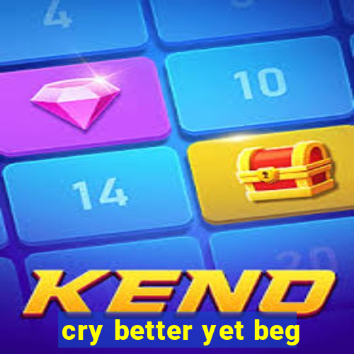 cry better yet beg