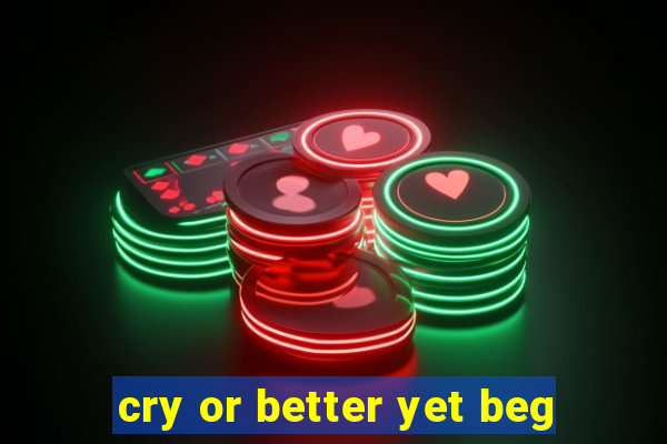 cry or better yet beg