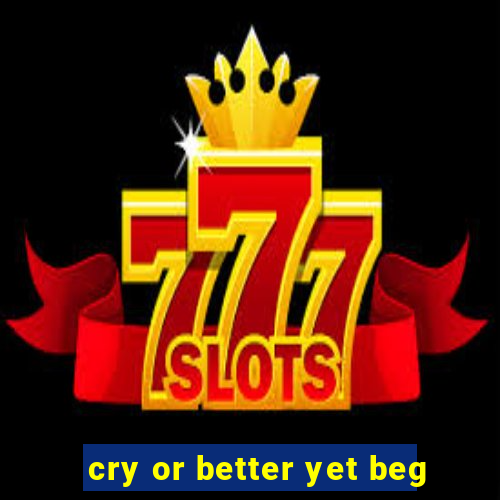 cry or better yet beg