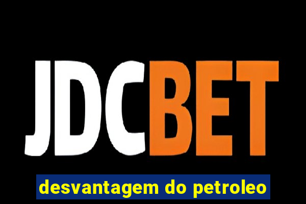 desvantagem do petroleo