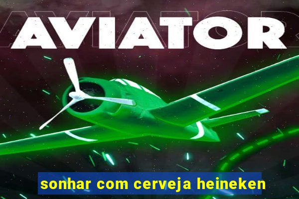 sonhar com cerveja heineken